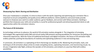 Showcasing Your Work: Sharing and Distribution
Once your masterpiece is complete, it's time to share it with the world. Exporting and optimizing your animation files is
important to ensure compatibility and quality across different platforms. Online platforms and social media provide
avenues to showcase your work to a wider audience, garner feedback, and connect with fellow animators. Building a
portfolio that showcases your skills and versatility is crucial for professional growth and attracting potential clients or job
opportunities within the animation industry.
The Future of 2D Animation
As technology continues to advance, the world of 2D animation evolves alongside it. The integration of emerging
technologies like augmented reality (AR) and virtual reality (VR) presents exciting possibilities for immersive storytelling and
interactive experiences. With the fusion of traditional techniques and digital innovation, the future of 2D animation holds
endless potential, pushing the boundaries of creativity and captivating audiences in new and exciting ways.
In conclusion, 2D animation is a captivating art form that brings our doodles to life. Mastering the principles, tools, and
techniques of 2D animation allows artists to create compelling stories, captivating characters, and mesmerizing visuals. So,
let your imagination take flight, embrace the wonders of 2D animation, and embark on a journey filled with endless
possibilities.
 