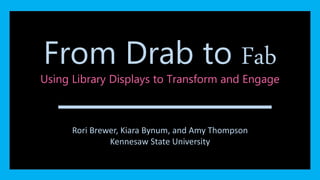 From Drab to Fab 
Using Library Displays to Transform and Engage 
From Drab to Fab 
Kiara Bynum, Amy Thompson, Rori Brewer 
Rori Brewer, Kiara Bynum, and Amy Thompson 
Kennesaw State University 
 