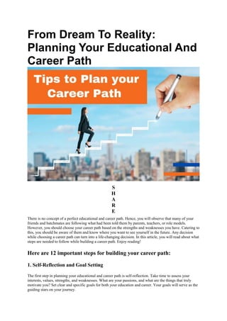 From Dream To Reality:
Planning Your Educational And
Career Path
S
H
A
R
E
There is no concept of a perfect educational and career path. Hence, you will observe that many of your
friends and batchmates are following what had been told them by parents, teachers, or role models.
However, you should choose your career path based on the strengths and weaknesses you have. Catering to
this, you should be aware of them and know where you want to see yourself in the future. Any decision
while choosing a career path can turn into a life-changing decision. In this article, you will read about what
steps are needed to follow while building a career path. Enjoy reading!
Here are 12 important steps for building your career path:
1. Self-Reflection and Goal Setting
The first step in planning your educational and career path is self-reflection. Take time to assess your
interests, values, strengths, and weaknesses. What are your passions, and what are the things that truly
motivate you? Set clear and specific goals for both your education and career. Your goals will serve as the
guiding stars on your journey.
 
