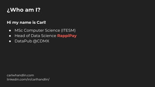 ¿Who am I?
Hi my name is Carl!
● MSc Computer Science (ITESM)
● Head of Data Science RappiPay
● DataPub @CDMX
carlwhandlin.com
linkedin.com/in/carlhandlin/
 