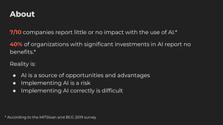 About
7/10 companies report little or no impact with the use of AI.*
40% of organizations with significant investments in AI report no
benefits.*
Reality is:
● AI is a source of opportunities and advantages
● Implementing AI is a risk
● Implementing AI correctly is difficult
* According to the MITSloan and BCG 2019 survey
 