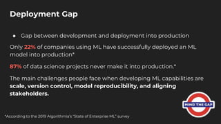 ● Gap between development and deployment into production
Only 22% of companies using ML have successfully deployed an ML
model into production*
87% of data science projects never make it into production.*
The main challenges people face when developing ML capabilities are
scale, version control, model reproducibility, and aligning
stakeholders.
Deployment Gap
*According to the 2019 Algorithmia’s “State of Enterprise ML” survey
 