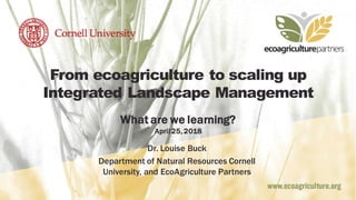 From ecoagriculture to scaling up
Integrated Landscape Management
What are we learning?
April 25, 2018
Dr. Louise Buck
Department of Natural Resources Cornell
University, and EcoAgriculture Partners
 