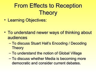 From Effects to Reception
              Theory
• Learning Objectives:

• To understand newer ways of thinking about
  audiences
  – To discuss Stuart Hall’s Encoding / Decoding
    Theory
  – To understand the notion of Global Village
  – To discuss whether Media is becoming more
    democratic and consider current debates.
 