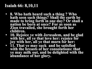 Isaiah 66: 8,10,11
• 8. Who hath heard such a thing ? Who
  hath seen such things? Shall the earth be
  made to bring forth in one day? Or shall a
  nation be born at once? For as soon as
  Zion travailed, she brought forth her
  children.
• 10. Rejoice ye with Jerusalem, and be glad
  with her, all ye that love her: rejoice for
  joy with her, all ye that morn for her:
• 11. That ye may suck and be satisfied
  with the breasts of her consolations: that
  ye may milk out, and be delighted with the
  abundance of her glory.
 