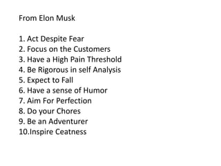 From Elon Musk
1. Act Despite Fear
2. Focus on the Customers
3. Have a High Pain Threshold
4. Be Rigorous in self Analysis
5. Expect to Fall
6. Have a sense of Humor
7. Aim For Perfection
8. Do your Chores
9. Be an Adventurer
10.Inspire Ceatness
 