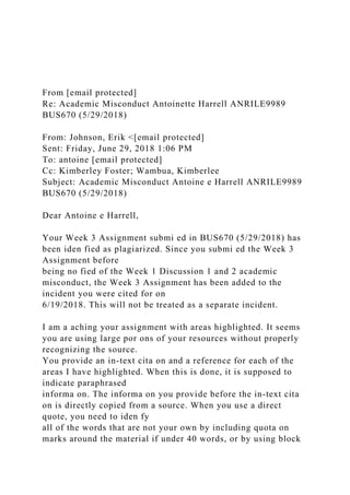 From [email protected]
Re: Academic Misconduct Antoinette Harrell ANRILE9989
BUS670 (5/29/2018)
From: Johnson, Erik <[email protected]
Sent: Friday, June 29, 2018 1:06 PM
To: antoine [email protected]
Cc: Kimberley Foster; Wambua, Kimberlee
Subject: Academic Misconduct Antoine e Harrell ANRILE9989
BUS670 (5/29/2018)
Dear Antoine e Harrell,
Your Week 3 Assignment submi ed in BUS670 (5/29/2018) has
been iden fied as plagiarized. Since you submi ed the Week 3
Assignment before
being no fied of the Week 1 Discussion 1 and 2 academic
misconduct, the Week 3 Assignment has been added to the
incident you were cited for on
6/19/2018. This will not be treated as a separate incident.
I am a aching your assignment with areas highlighted. It seems
you are using large por ons of your resources without properly
recognizing the source.
You provide an in-text cita on and a reference for each of the
areas I have highlighted. When this is done, it is supposed to
indicate paraphrased
informa on. The informa on you provide before the in-text cita
on is directly copied from a source. When you use a direct
quote, you need to iden fy
all of the words that are not your own by including quota on
marks around the material if under 40 words, or by using block
 