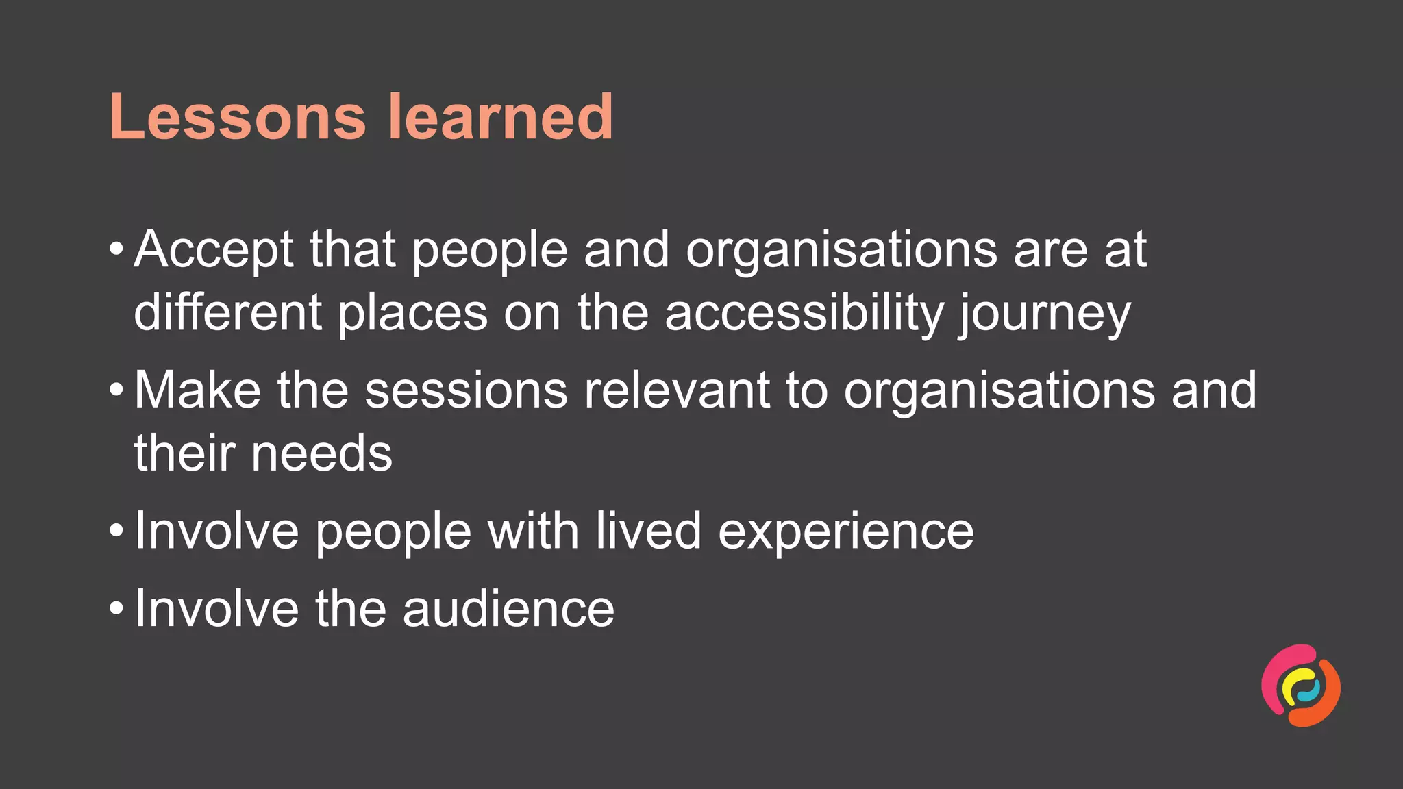 Lessons learned
• Accept that people and organisations are at
different places on the accessibility journey
• Make the sessions relevant to organisations and
their needs
• Involve people with lived experience
• Involve the audience
 