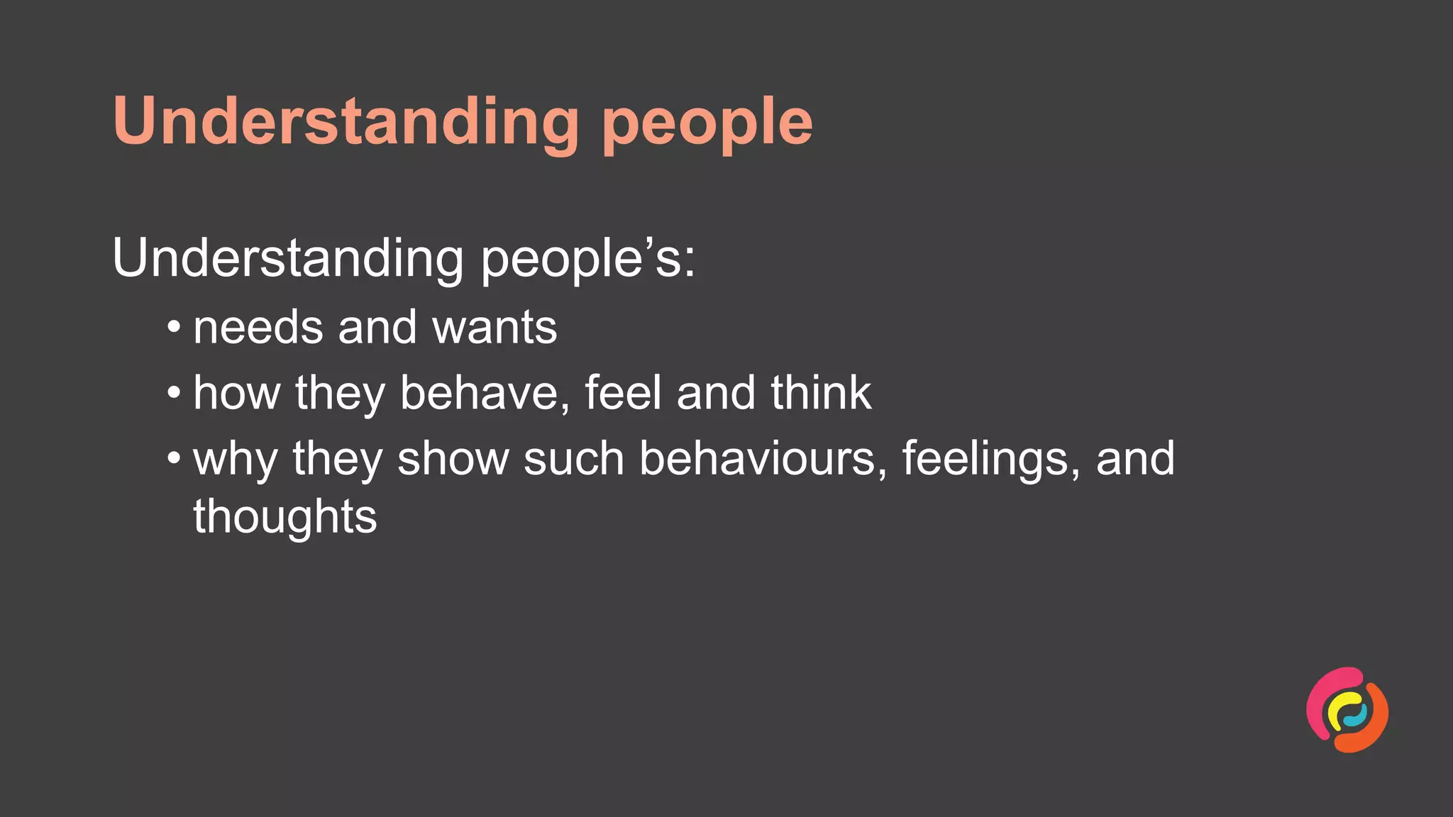 Understanding people
Understanding people’s:
• needs and wants
• how they behave, feel and think
• why they show such behaviours, feelings, and
thoughts
 