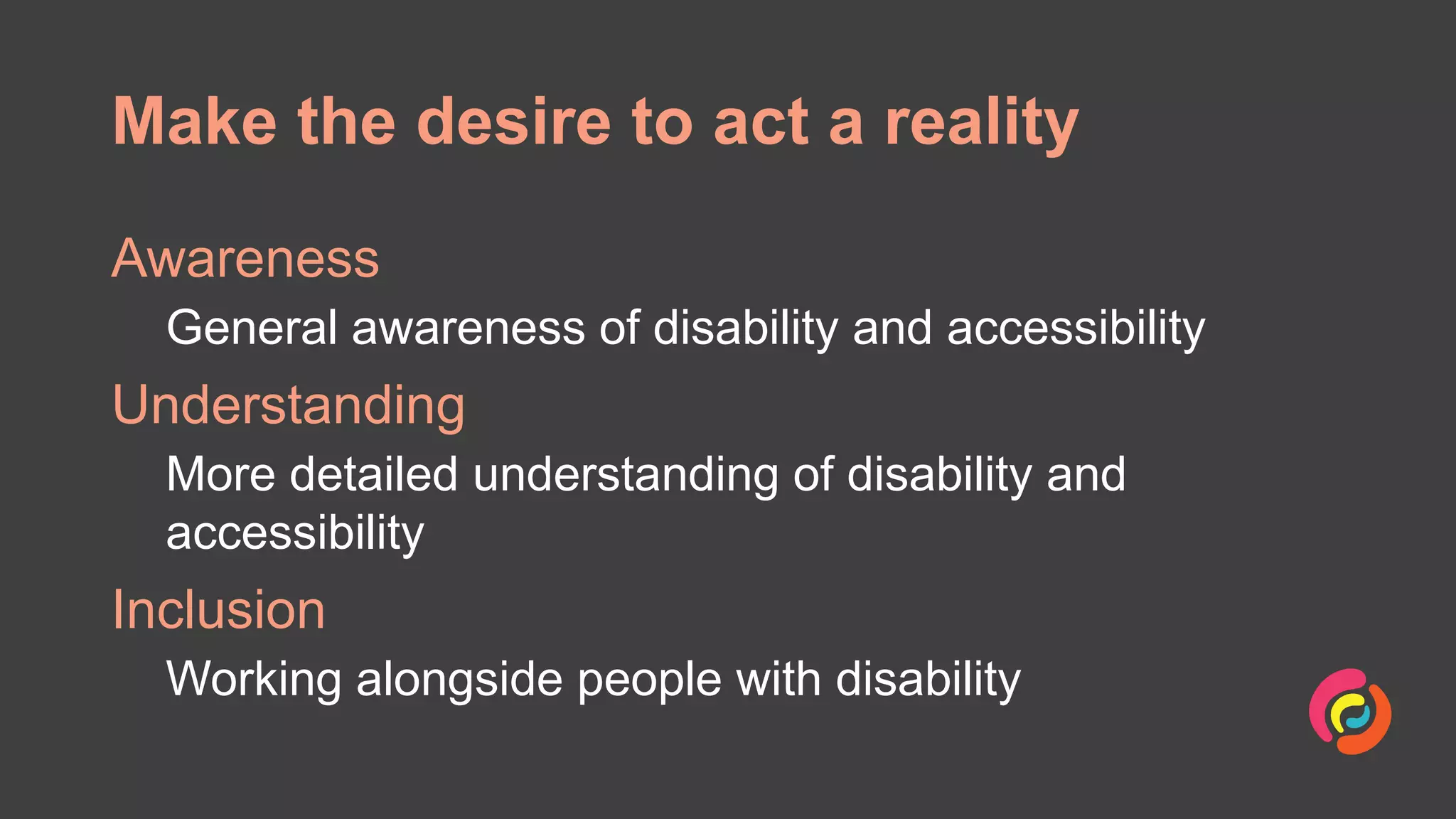 Make the desire to act a reality
Awareness
General awareness of disability and accessibility
Understanding
More detailed understanding of disability and
accessibility
Inclusion
Working alongside people with disability
 