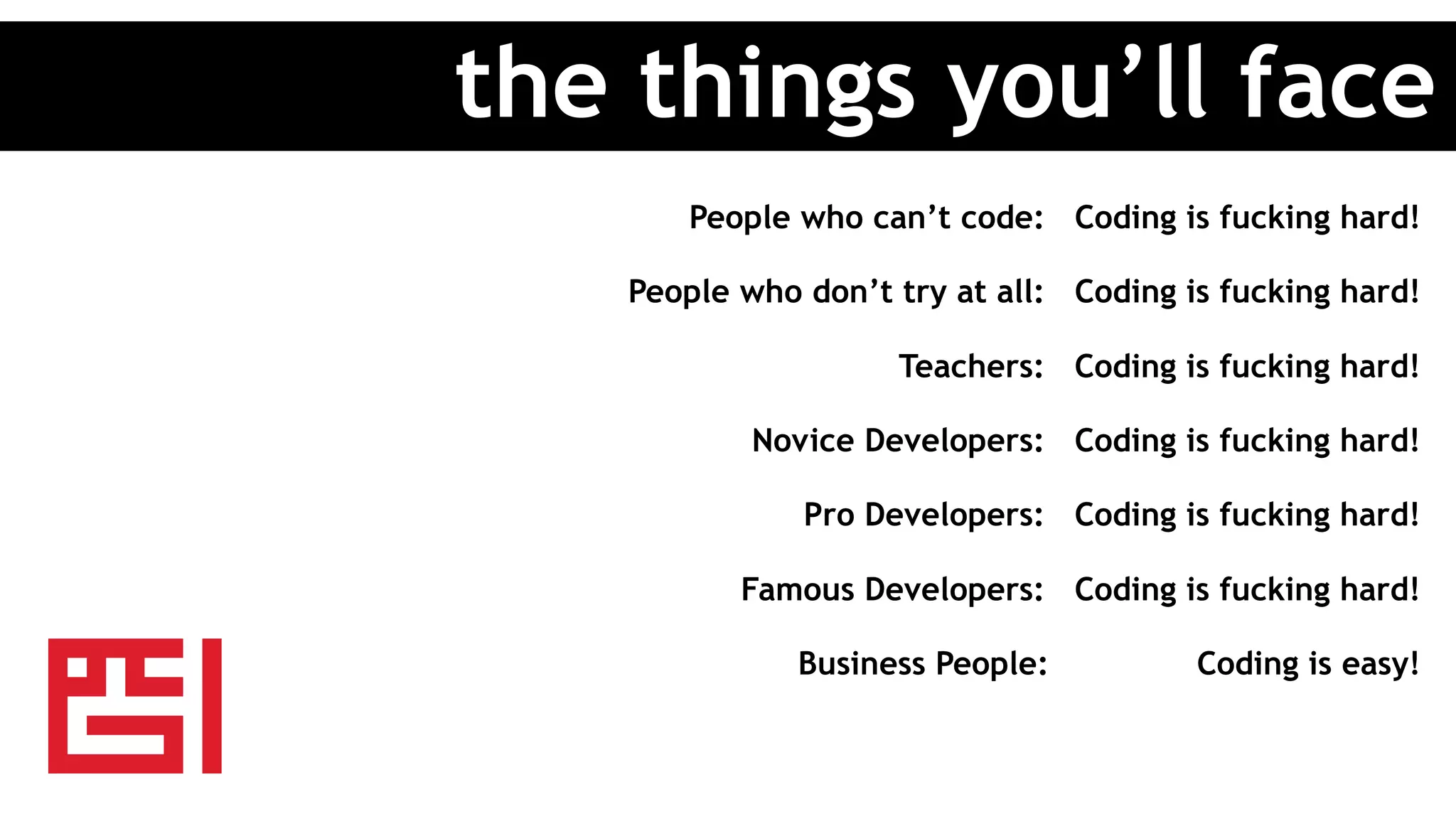 People who can’t code: Coding is fucking hard!
People who don’t try at all: Coding is fucking hard!
Teachers: Coding is fucking hard!
Novice Developers: Coding is fucking hard!
Pro Developers: Coding is fucking hard!
Famous Developers: Coding is fucking hard!
Business People: Coding is easy!
the things you’ll face
 