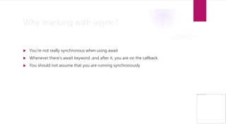 Why marking with async?
 You’re not really synchronous when using await
 Whenever there’s await keyword ,and after it, you are on the callback.
 You should not assume that you are running synchronously
 