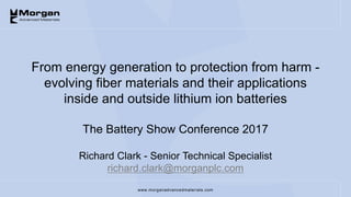 www.morganadvancedmaterials.com
From energy generation to protection from harm -
evolving fiber materials and their applications
inside and outside lithium ion batteries
The Battery Show Conference 2017
Richard Clark - Senior Technical Specialist
richard.clark@morganplc.com
 
