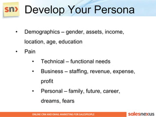 Develop Your Persona
•   Demographics – gender, assets, income,
    location, age, education
•   Pain
       •   Technical – functional needs
       •   Business – staffing, revenue, expense,
           profit
       •   Personal – family, future, career,
           dreams, fears
 