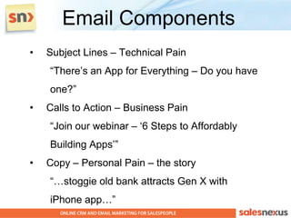 Email Components
•   Subject Lines – Technical Pain
    “There‟s an App for Everything – Do you have
    one?”
•   Calls to Action – Business Pain
    “Join our webinar – „6 Steps to Affordably
    Building Apps‟”
•   Copy – Personal Pain – the story
    “…stoggie old bank attracts Gen X with
    iPhone app…”
 
