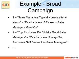Example - Broad
           Campaign
•   1 – “Sales Managers Typically Leave after 4
    Years” - “Read article – „5 Reasons Sales
    Managers Move On”
•   2 – “Top Producers Don‟t Make Good Sales
    Managers” – “Read article – „3 Ways Top
    Producers Self Destruct as Sales Managers”
•   …
 