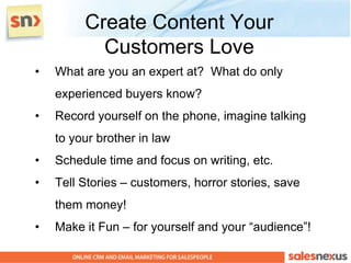 Create Content Your
           Customers Love
•   What are you an expert at? What do only
    experienced buyers know?
•   Record yourself on the phone, imagine talking
    to your brother in law
•   Schedule time and focus on writing, etc.
•   Tell Stories – customers, horror stories, save
    them money!
•   Make it Fun – for yourself and your “audience”!
 