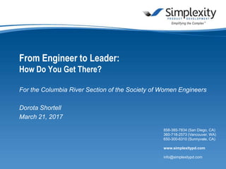 858-385-7834 (San Diego, CA)
360-718-2573 (Vancouver, WA)
650-300-6310 (Sunnyvale, CA)
www.simplexitypd.com
info@simplexitypd.com
From Engineer to Leader:
How Do You Get There?
For the Columbia River Section of the Society of Women Engineers
Dorota Shortell
March 21, 2017
 