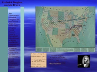 Frederick Douglass
on John Brown
The
friendship of
Frederick
Douglass and
John Brown
began in
1848, when
Douglass
visited
Brown's
home in
Springfield,
Massachusett
s. Brown
confided to
Douglass his
ambitious
scheme to
free the
slaves. Over
the next
eleven years,
Brown
sought
Douglass's
counsel and
support.
Frederick Douglass.
"A Lecture on John Brown."
Autograph corrections and drafts,
1860.
Frederick Douglass Papers,
Manuscript Division. (3-8b)
 