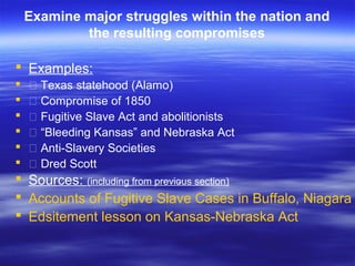 Examine major struggles within the nation and
the resulting compromises
 Examples:
 • Texas statehood (Alamo)
 • Compromise of 1850
 • Fugitive Slave Act and abolitionists
 • “Bleeding Kansas” and Nebraska Act
 • Anti-Slavery Societies
 • Dred Scott
 Sources: (including from previous section)
 Accounts of Fugitive Slave Cases in Buffalo, Niagara
 Edsitement lesson on Kansas-Nebraska Act
.
 