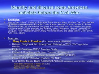 Identify and discuss some AmericanIdentify and discuss some American
activists before the Civil War.activists before the Civil War.
 Examples:
 Henry Clay, John C. Calhoun, Sojourner Truth, Horace Mann, Dorthea Dix,Henry Clay, John C. Calhoun, Sojourner Truth, Horace Mann, Dorthea Dix, The LiberatorThe Liberator
by William Lloyd Garrison, Elizabeth Cady Stanton, Harriet Tubman, Harriet B. Stowe,by William Lloyd Garrison, Elizabeth Cady Stanton, Harriet Tubman, Harriet B. Stowe,
Narrative of the Life of Frederick DouglassNarrative of the Life of Frederick Douglass andand The North StarThe North Star by Frederick Douglass,by Frederick Douglass,
Reuben Fenton, Austin Steward, the Anthony family, William W. Brown, Jermaine W.Reuben Fenton, Austin Steward, the Anthony family, William W. Brown, Jermaine W.
Louguen, Henry Highland Garnet, Mary Ann Shadd Cary, the Bloss familyLouguen, Henry Highland Garnet, Mary Ann Shadd Cary, the Bloss family,, Gerrit Smith,Gerrit Smith,
Amy Post, othersAmy Post, others
 Sources:Sources:
– Many Roads to FreedomMany Roads to Freedom (Rochester area abolitionists)(Rochester area abolitionists)
– Reform, Religion & the Underground Railroad in WNYReform, Religion & the Underground Railroad in WNY (WNY agents by(WNY agents by
county)county)
– Flight to Freedom: RMSC Teacher GuideFlight to Freedom: RMSC Teacher Guide
– Frederick Douglass quoteFrederick Douglass quote (from “Freedom: A History of US”)(from “Freedom: A History of US”)
– 19th century African American Activists in WNY (MFRHC)19th century African American Activists in WNY (MFRHC)
– Garnet's Call to Rebellion (Buffalo, NY 1843)Garnet's Call to Rebellion (Buffalo, NY 1843)
– U. of Detroit Mercy: Black Abolitionist ArchivesU. of Detroit Mercy: Black Abolitionist Archives (newspapers and abolition articles)(newspapers and abolition articles)
Henry Bibb's 1850 speech in Buffalo, NYHenry Bibb's 1850 speech in Buffalo, NY (audio)(audio)
Account of Henry Box Brown, 1849Account of Henry Box Brown, 1849
Maria Pointer's 1861 Thanksgiving appealMaria Pointer's 1861 Thanksgiving appeal
 