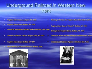 Underground Railroad in Western NewUnderground Railroad in Western New
YorkYork
 Fugitive Slave Case, Lockport, NY, 1823Fugitive Slave Case, Lockport, NY, 1823
 Fugitive Slave Case, Buffalo, NY, 1835Fugitive Slave Case, Buffalo, NY, 1835
 American Anti-Slavery Society, WNY Branches, 1837-1838American Anti-Slavery Society, WNY Branches, 1837-1838
 Attempt to Release a Slave, Niagara Falls, NY 1847Attempt to Release a Slave, Niagara Falls, NY 1847
 Fugitive Slave Case, Buffalo, NY 1847Fugitive Slave Case, Buffalo, NY 1847
 Mass Meeting of Colored Citizens, Buffalo, 1850Mass Meeting of Colored Citizens, Buffalo, 1850
 Meeting to Protest the Fugitive Slave Bill, North Collins,Meeting to Protest the Fugitive Slave Bill, North Collins,
 Fugitive Slave Case of "Daniel", Buffalo, NY, 1851Fugitive Slave Case of "Daniel", Buffalo, NY, 1851
 Betrayal of a Fugitive Slave, Buffalo, NY, 1857Betrayal of a Fugitive Slave, Buffalo, NY, 1857
 Catherine Harris and the Underground Railroad in JamesCatherine Harris and the Underground Railroad in James
 Underground Railroad Agents in Western New YorkUnderground Railroad Agents in Western New York
 