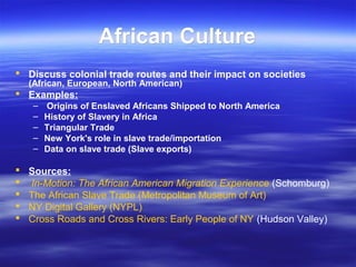 African CultureAfrican Culture
 Discuss colonial trade routes and their impact on societies
(African, European, North American)
 Examples:
– Origins of Enslaved Africans Shipped to North America
– History of Slavery in Africa
– Triangular Trade
– New York's role in slave trade/importation
– Data on slave trade (Slave exports)
 Sources:
 In-Motion: The African American Migration Experience (Schomburg)
 The African Slave Trade (Metropolitan Museum of Art)
 NY Digital Gallery (NYPL)
 Cross Roads and Cross Rivers: Early People of NY (Hudson Valley)
 