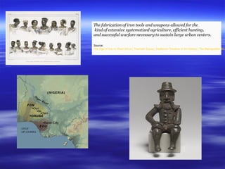 The fabrication of iron tools and weapons allowed for the
kind of extensive systematized agriculture, efficient hunting,
and successful warfare necessary to sustain large urban centers.
Source:
The Age of Iron in West Africa | Thematic Essay | Heilbrunn Timeline of Art History | The Metropolitan Mus
 