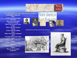 Alphabetical List of North American Slave Narratives
The Liberty Minstrel. Gone, Dead and Gone (1844)
Gone, gone—sold and
gone,
To the rice-swamp dank
and lone,
Where the slave-whip
ceaseless swings,
Where the noisome insect
stings,
Where the fever demon
strews
Poison with the falling
dews,
Where the sickly sunbeams
glare
Through the hot and misty
air,
Gone, gone—sold and
gone,
To the rice-swamp dank
and lone,
From Virginia's hills and
waters,
Woe is me my stolen
daughters!
 