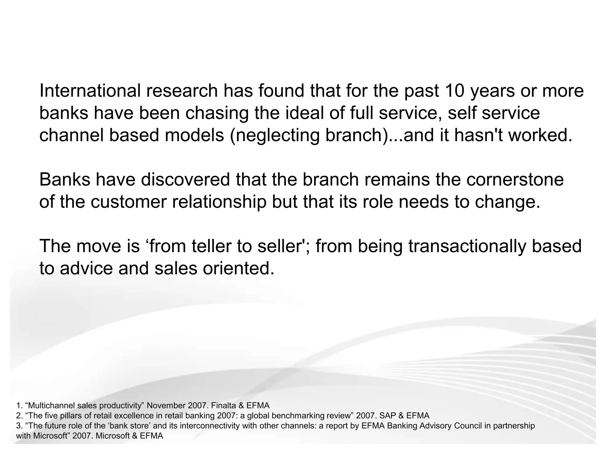 International research has found that for the past 10 years or more banks have been chasing the ideal of full service, self service channel based models (neglecting branch)...and it hasn't worked.  Banks have discovered that the branch remains the cornerstone of the customer relationship but that its role needs to change. The move is ‘from teller to seller'; from being transactionally basedto advice and sales oriented. 1. “Multichannel sales productivity” November 2007. Finalta & EFMA2. “The five pillars of retail excellence in retail banking 2007: a global benchmarking review” 2007. SAP & EFMA3. “The future role of the ‘bank store’ and its interconnectivity with other channels: a report by EFMA Banking Advisory Council in partnership with Microsoft” 2007. Microsoft & EFMA 