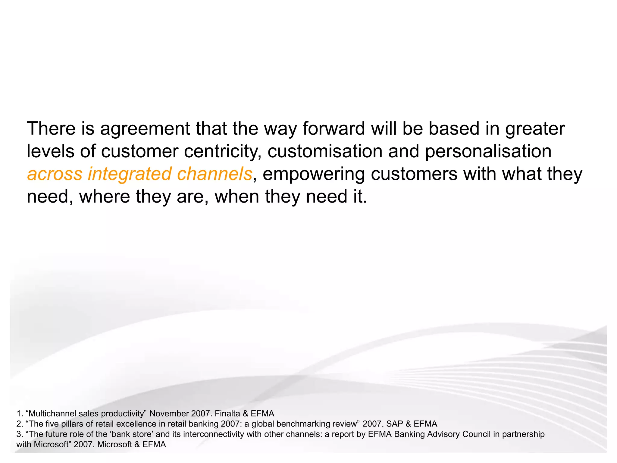 There is agreement that the way forward will be based in greater levels of customer centricity, customisation and personalisation across integrated channels, empowering customers with what they need, where they are, when they need it.  1. “Multichannel sales productivity” November 2007. Finalta & EFMA2. “The five pillars of retail excellence in retail banking 2007: a global benchmarking review” 2007. SAP & EFMA3. “The future role of the ‘bank store’ and its interconnectivity with other channels: a report by EFMA Banking Advisory Council in partnership with Microsoft” 2007. Microsoft & EFMA 