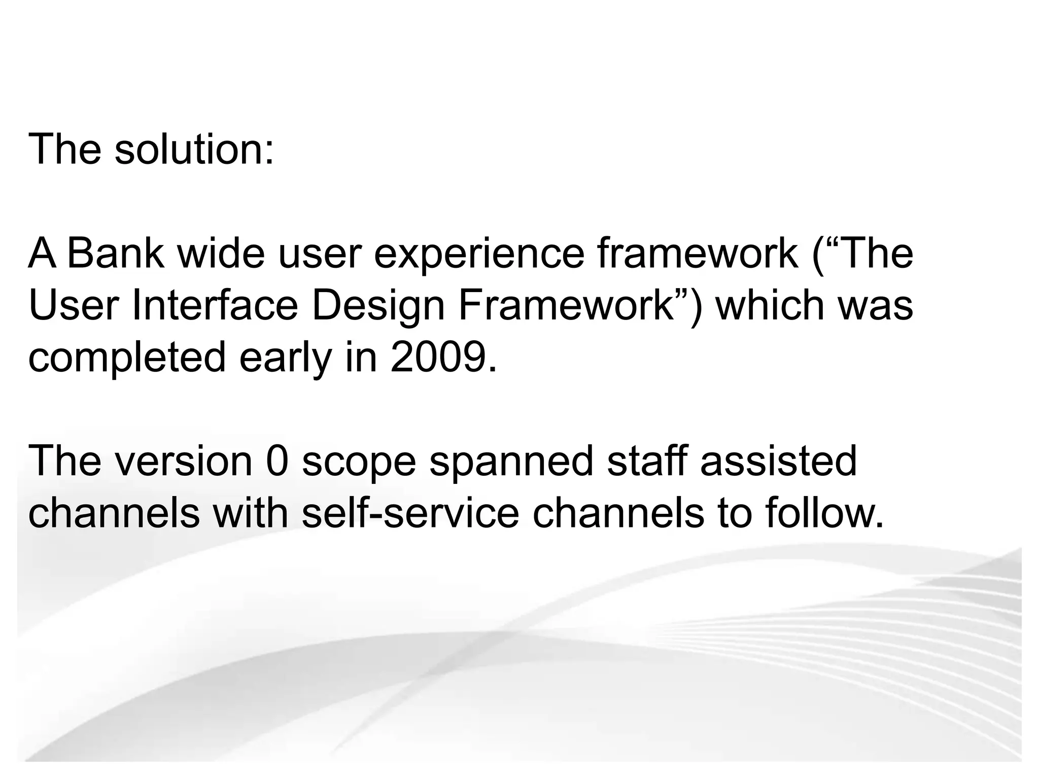 The solution: A Bank wide user experience framework (“The User Interface Design Framework”) which was completed early in 2009. The version 0 scope spanned staff assisted channels with self-service channels to follow.