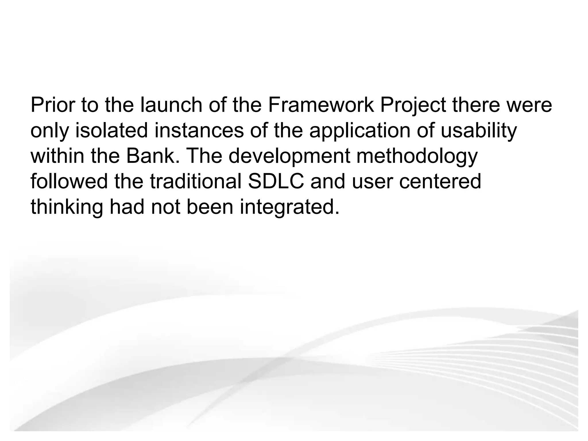 Prior to the launch of the Framework Project there were only isolated instances of the application of usability within the Bank. The development methodology followed the traditional SDLC and user centered thinking had not been integrated. 