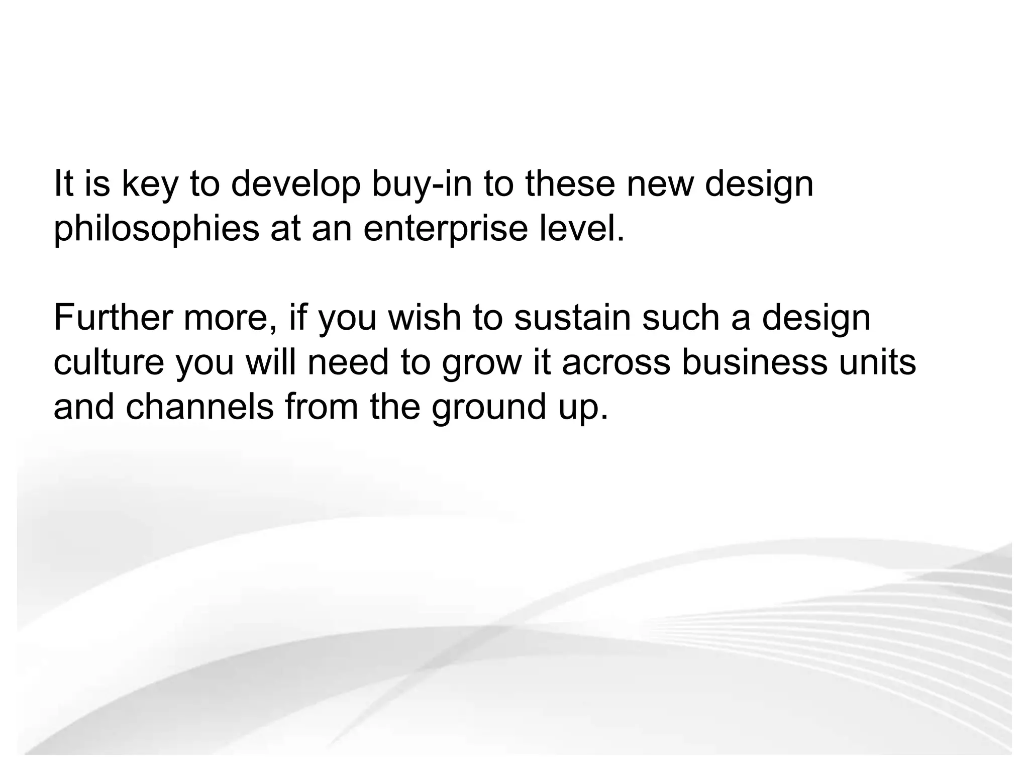 It is key to develop buy-in to these new design philosophies at an enterprise level. Further more, if you wish to sustain such a design culture you will need to grow it across business units and channels from the ground up. 