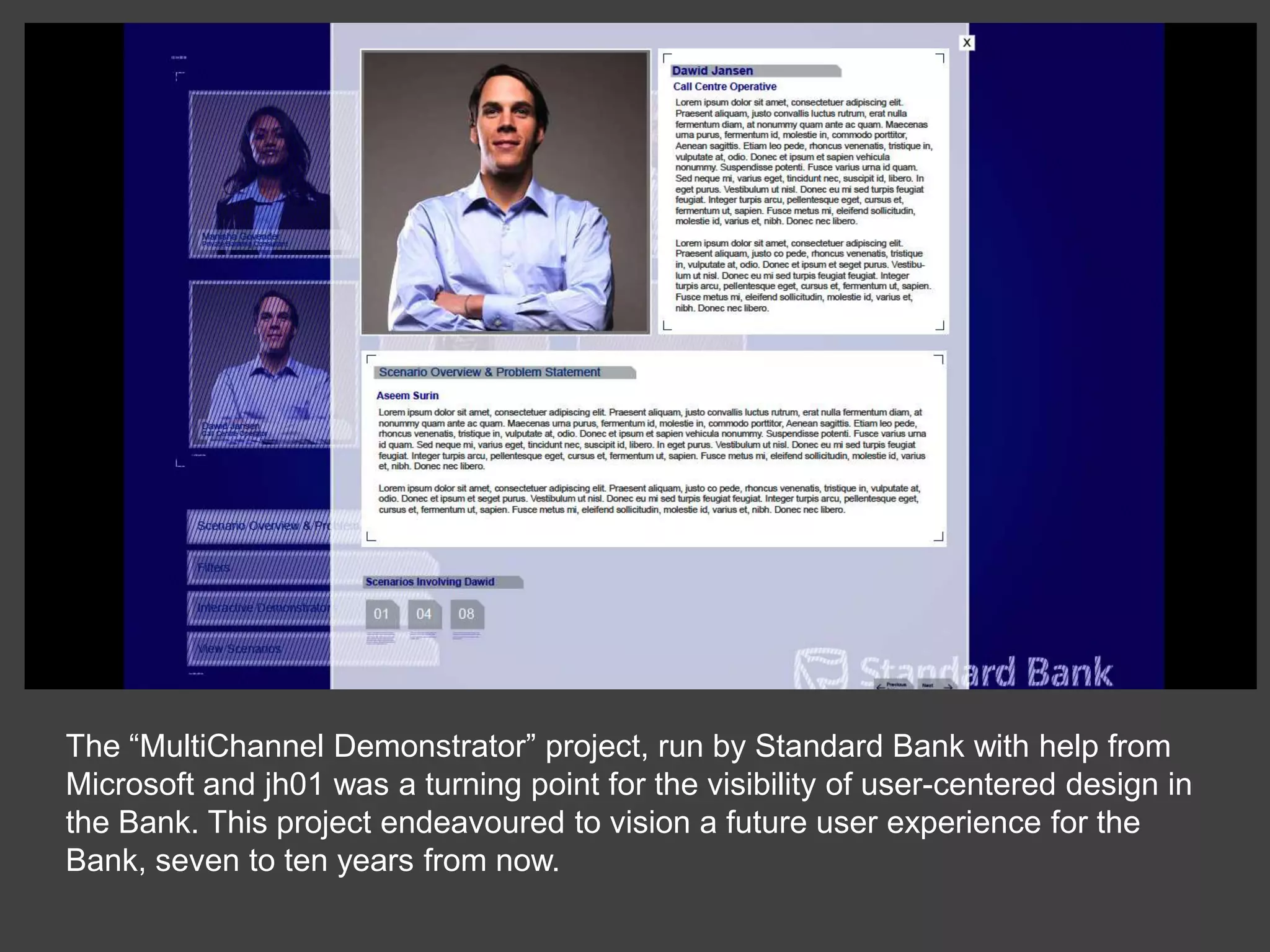 The “MultiChannel Demonstrator” project, run by Standard Bank with help from Microsoft and jh01 was a turning point for the visibility of user-centered design in the Bank. This project endeavoured to vision a future user experience for the Bank, seven to ten years from now. 