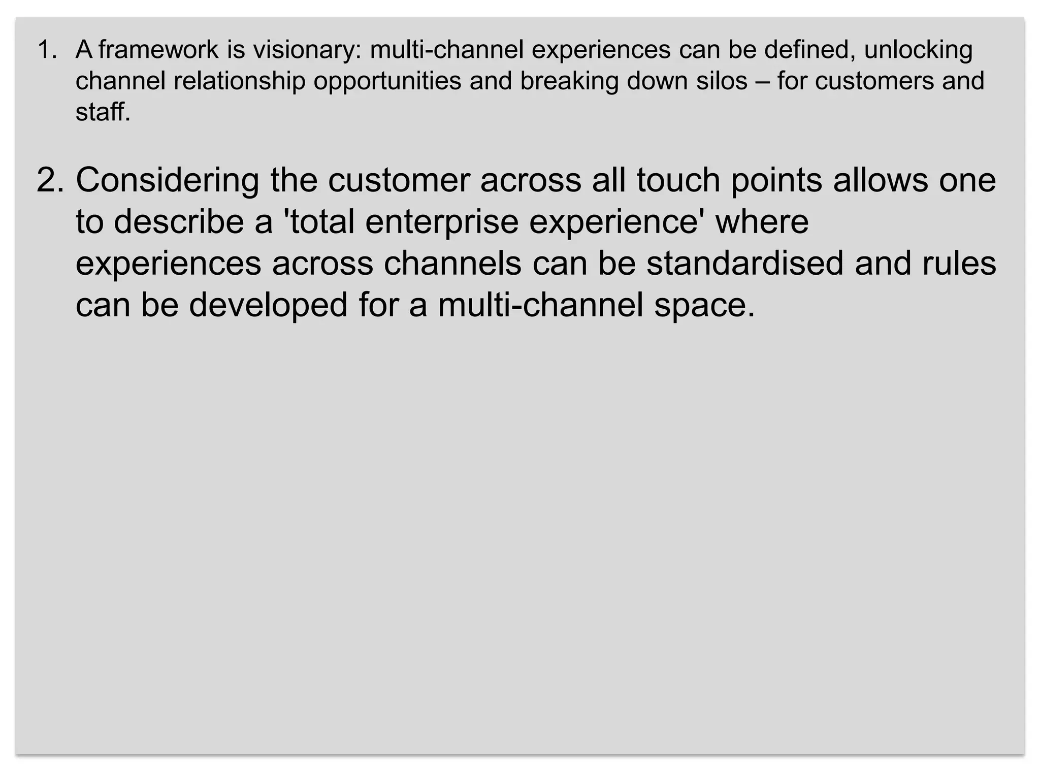 A framework is visionary: multi-channel experiences can be defined, unlocking channel relationship opportunities and breaking down silos – for customers and staff. Considering the customer across all touch points allows one to describe a 'total enterprise experience' where experiences across channels can be standardised and rules can be developed for a multi-channel space. 