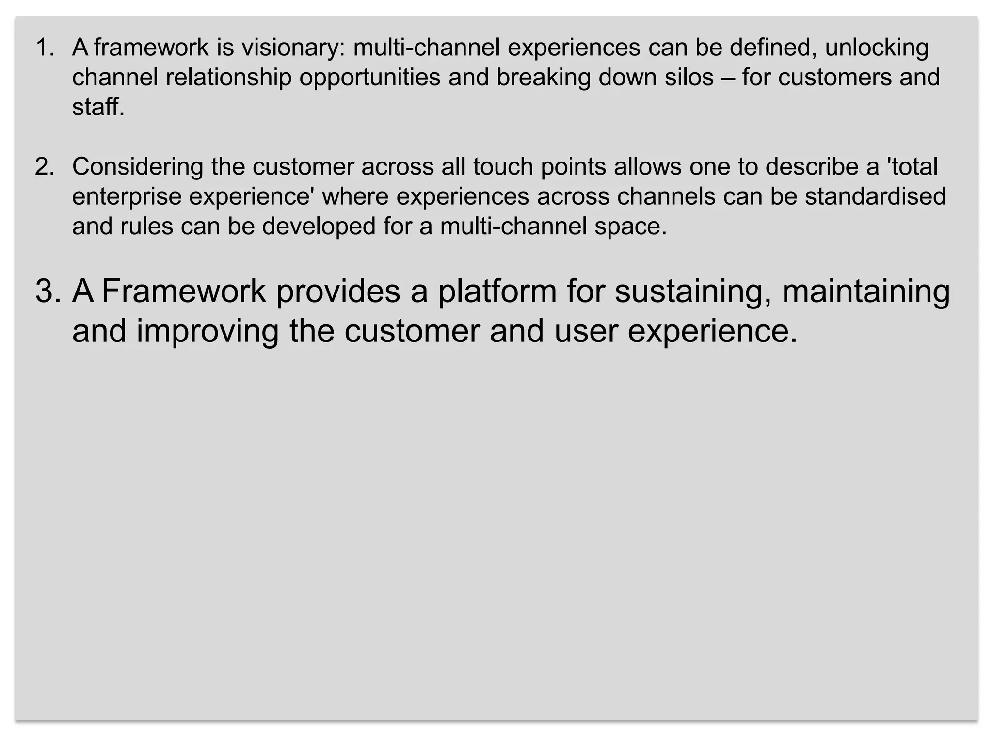 A framework is visionary: multi-channel experiences can be defined, unlocking channel relationship opportunities and breaking down silos – for customers and staff. Considering the customer across all touch points allows one to describe a 'total enterprise experience' where experiences across channels can be standardised and rules can be developed for a multi-channel space. A Framework provides a platform for sustaining, maintaining and improving the customer and user experience. 