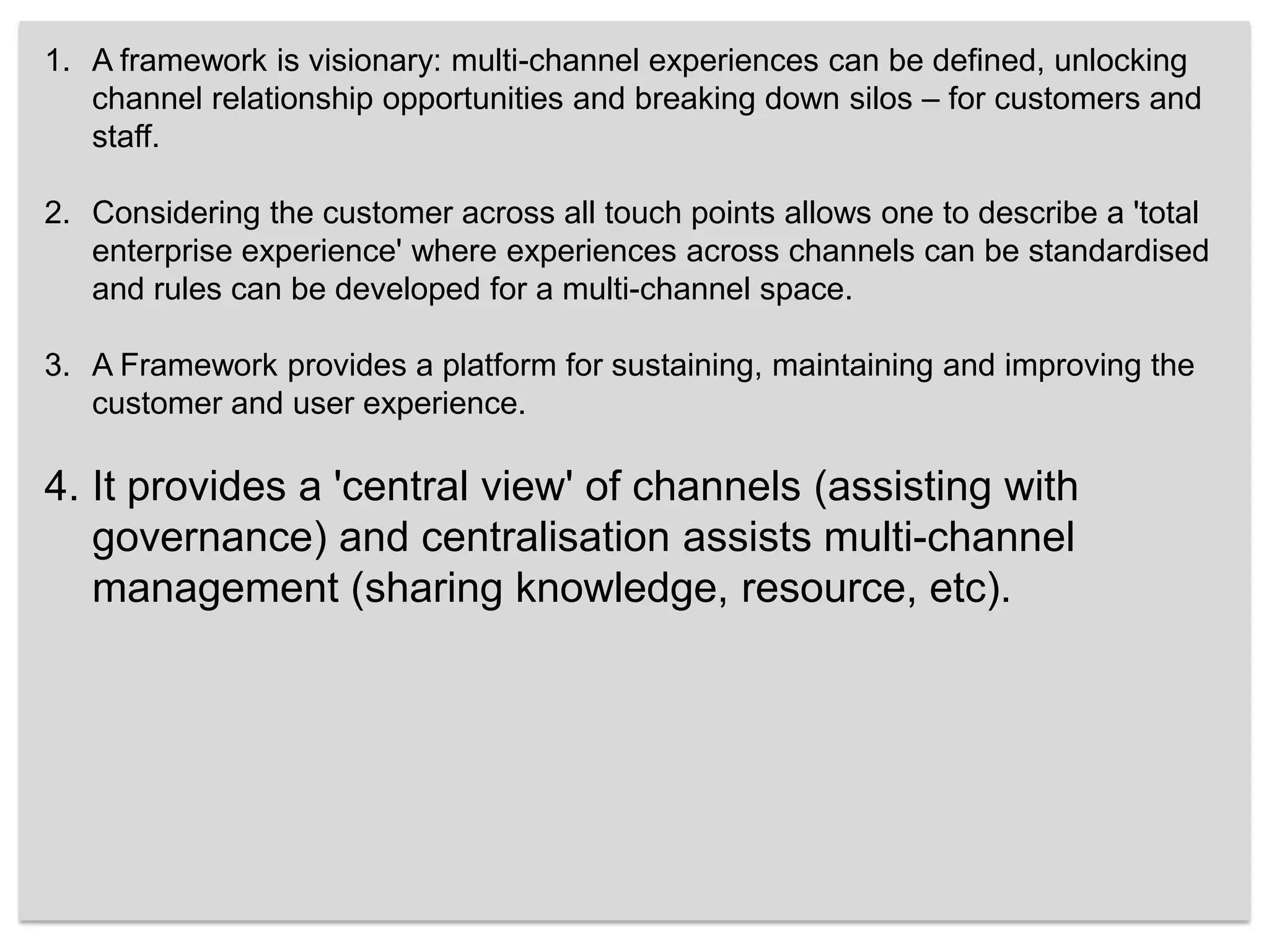 A framework is visionary: multi-channel experiences can be defined, unlocking channel relationship opportunities and breaking down silos – for customers and staff. Considering the customer across all touch points allows one to describe a 'total enterprise experience' where experiences across channels can be standardised and rules can be developed for a multi-channel space. A Framework provides a platform for sustaining, maintaining and improving the customer and user experience. It provides a 'central view' of channels (assisting with governance) and centralisation assists multi-channel management (sharing knowledge, resource, etc). 