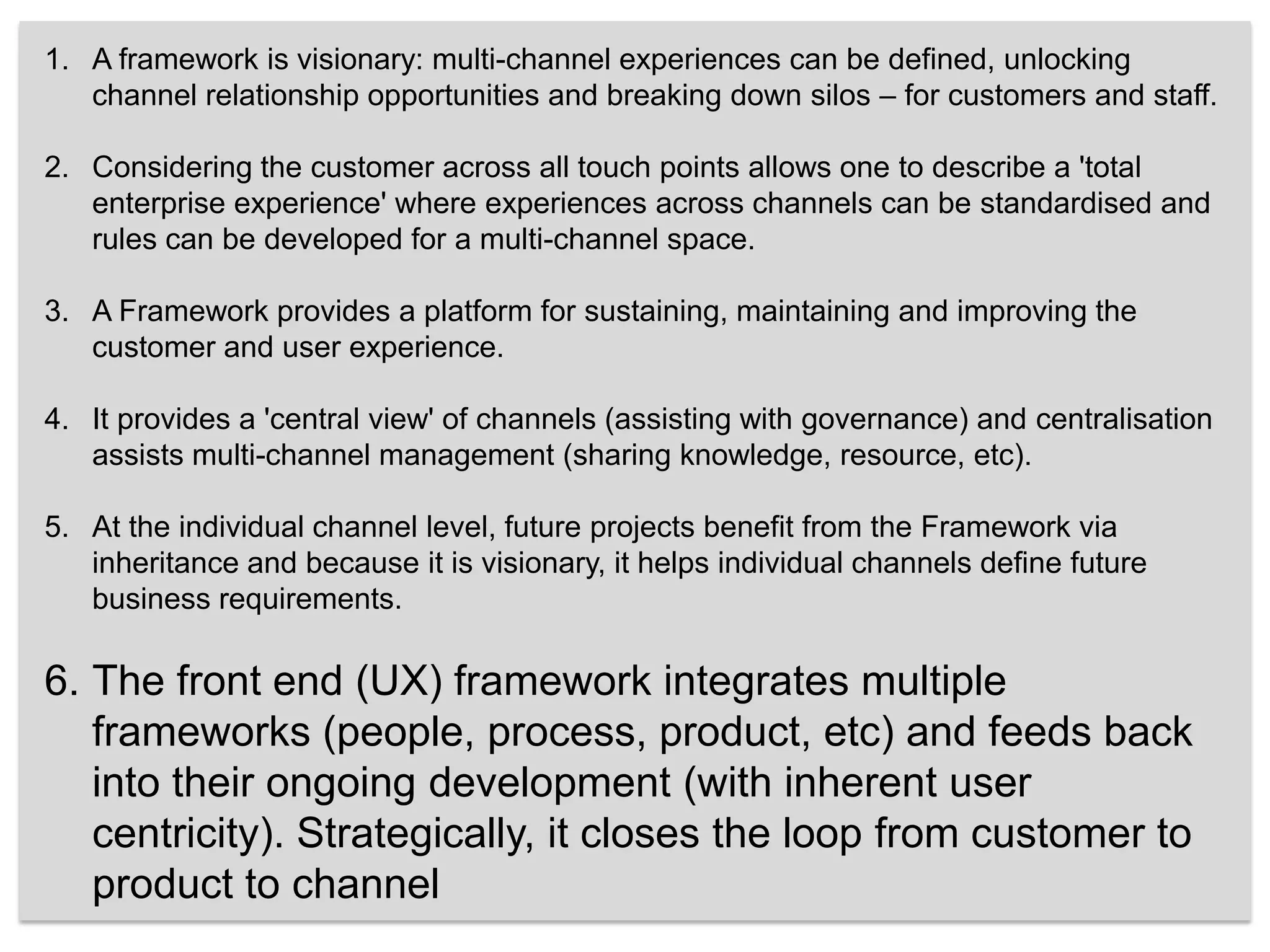 A framework is visionary: multi-channel experiences can be defined, unlocking channel relationship opportunities and breaking down silos – for customers and staff. Considering the customer across all touch points allows one to describe a 'total enterprise experience' where experiences across channels can be standardised and rules can be developed for a multi-channel space. A Framework provides a platform for sustaining, maintaining and improving the customer and user experience. It provides a 'central view' of channels (assisting with governance) and centralisation assists multi-channel management (sharing knowledge, resource, etc). At the individual channel level, future projects benefit from the Framework via inheritance and because it is visionary, it helps individual channels define future business requirements. The front end (UX) framework integrates multiple frameworks (people, process, product, etc) and feeds back into their ongoing development (with inherent user centricity). Strategically, it closes the loop from customer to product to channel