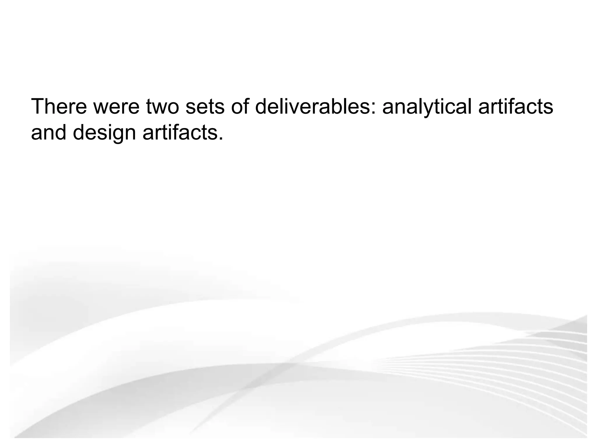 There were two sets of deliverables: analytical artifacts and design artifacts. 