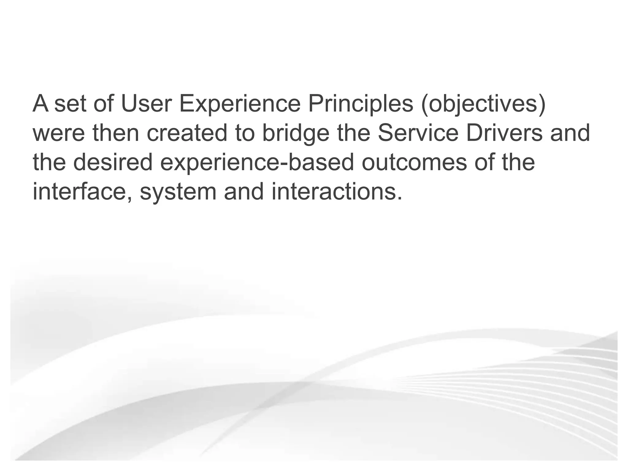 A set of User Experience Principles (objectives) were then created to bridge the Service Drivers and the desired experience-based outcomes of the interface, system and interactions. 