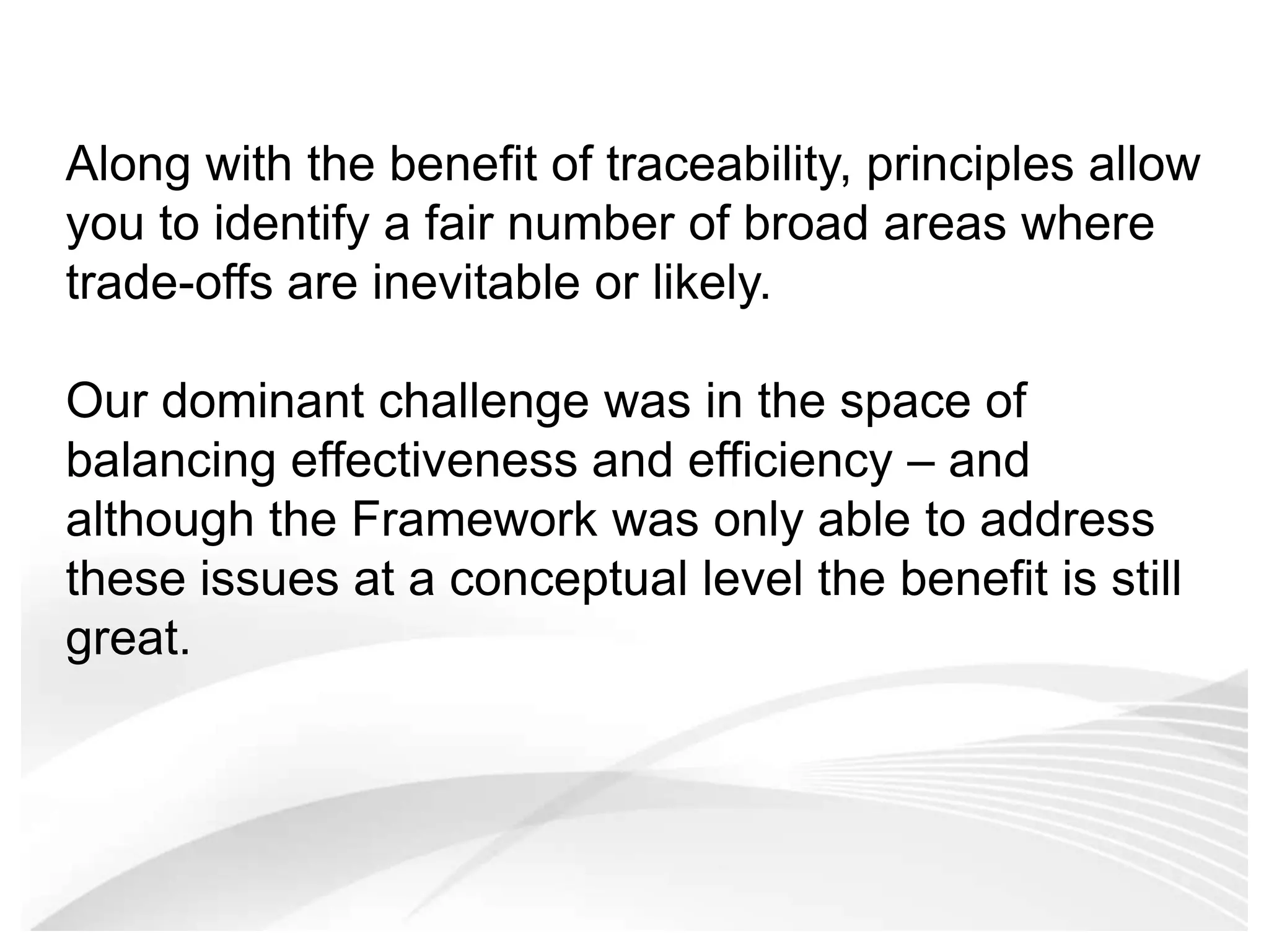 Along with the benefit of traceability, principles allow you to identify a fair number of broad areas where trade-offs are inevitable or likely. Our dominant challenge was in the space of balancing effectiveness and efficiency – and although the Framework was only able to address these issues at a conceptual level the benefit is still great. 