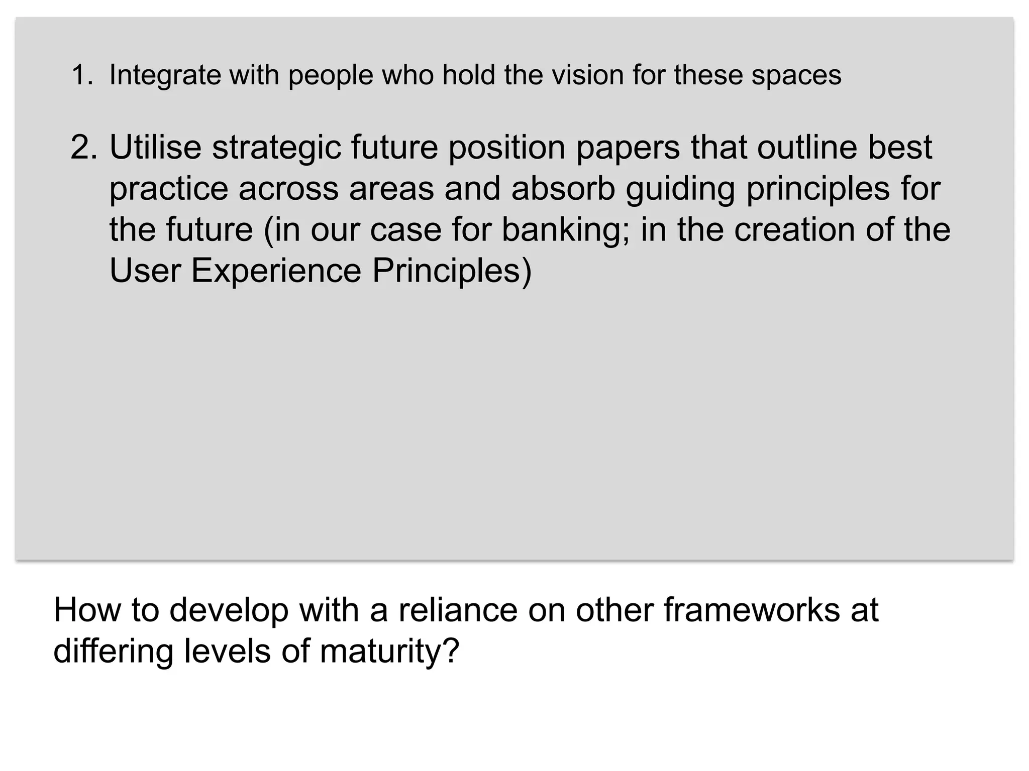 Integrate with people who hold the vision for these spaces Utilise strategic future position papers that outline best practice across areas and absorb guiding principles for the future (in our case for banking; in the creation of the User Experience Principles) How to develop with a reliance on other frameworks at differing levels of maturity?