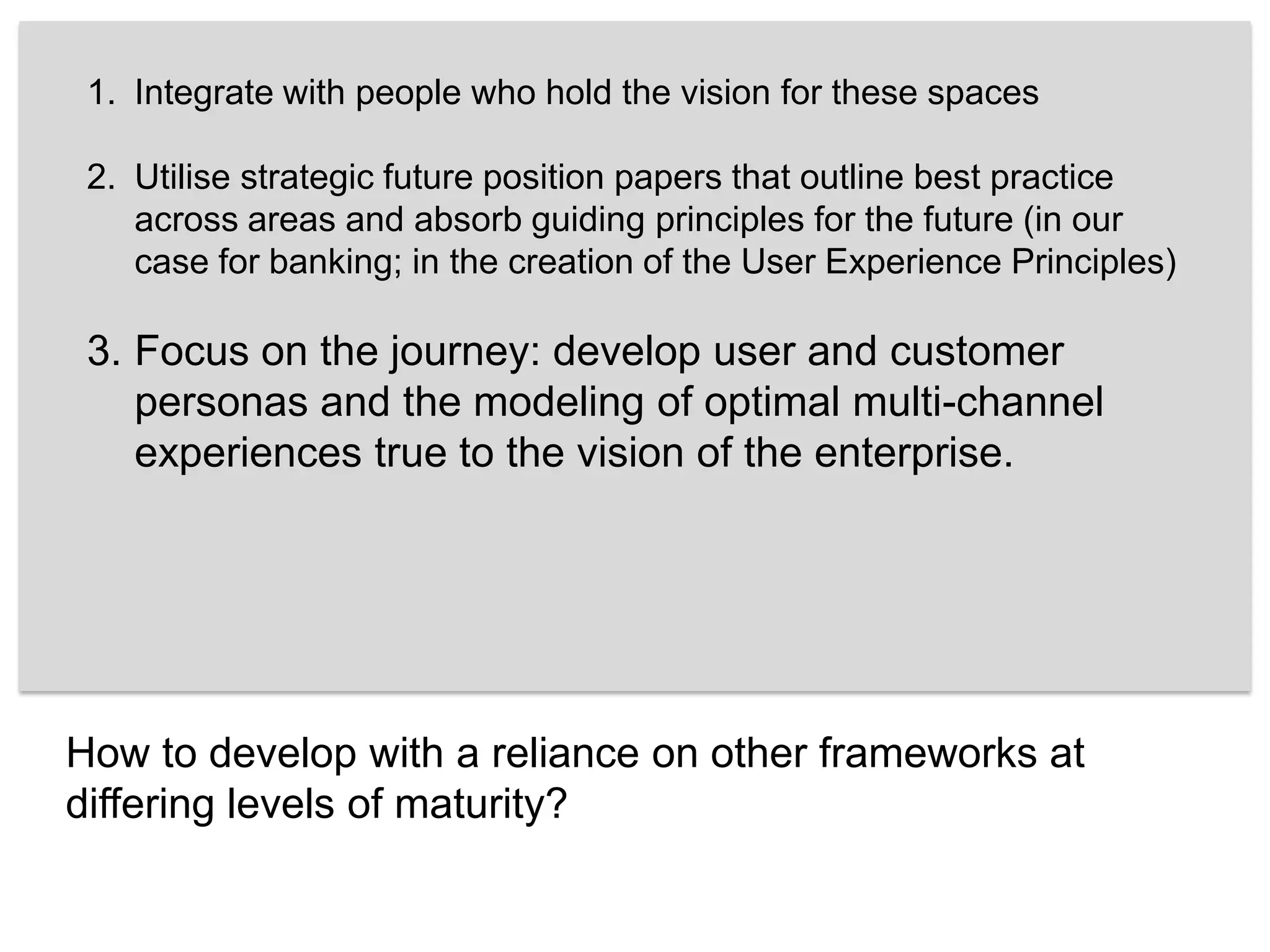 Integrate with people who hold the vision for these spaces Utilise strategic future position papers that outline best practice across areas and absorb guiding principles for the future (in our case for banking; in the creation of the User Experience Principles) Focus on the journey: develop user and customer personas and the modeling of optimal multi-channel experiences true to the vision of the enterprise.How to develop with a reliance on other frameworks at differing levels of maturity?