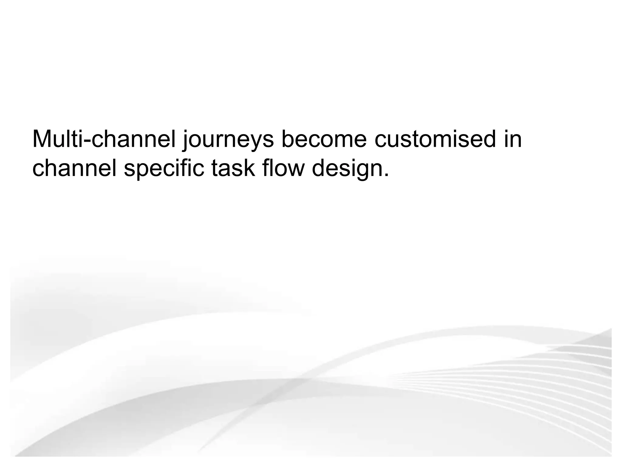 Multi-channel journeys become customised in channel specific task flow design. 