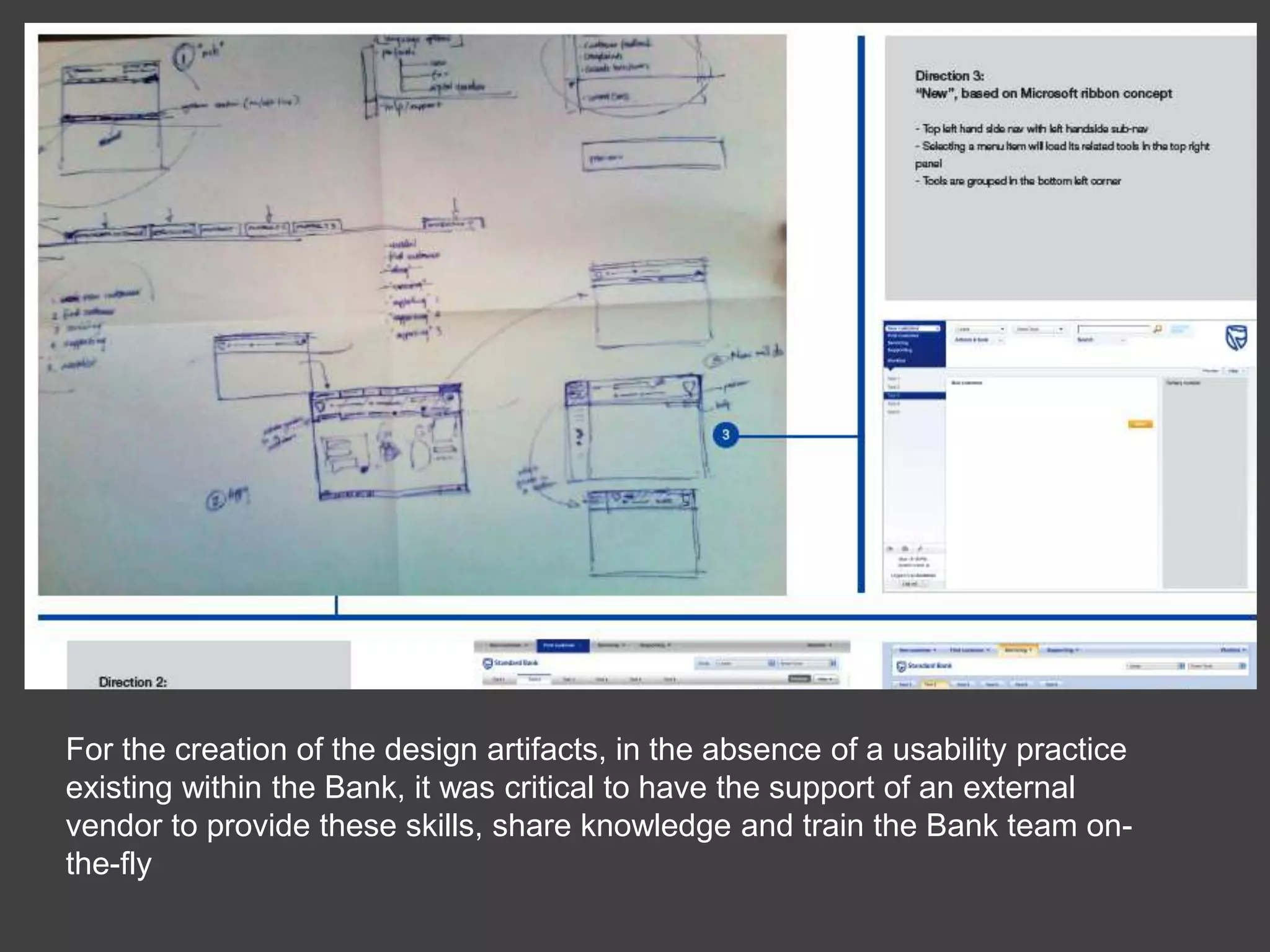 For the creation of the design artifacts, in the absence of a usability practice existing within the Bank, it was critical to have the support of an external vendor to provide these skills, share knowledge and train the Bank team on-the-fly