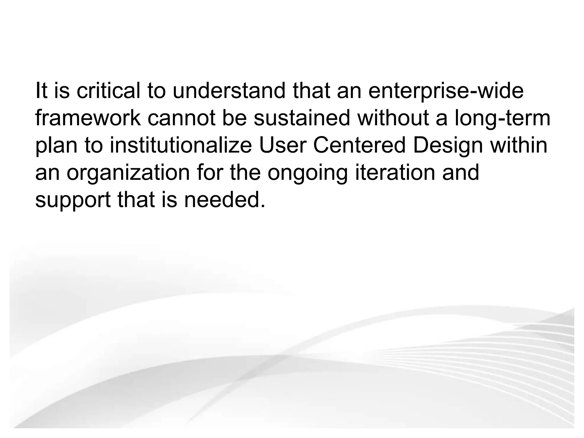 It is critical to understand that an enterprise-wide framework cannot be sustained without a long-term plan to institutionalize User Centered Design within an organization for the ongoing iteration and support that is needed.