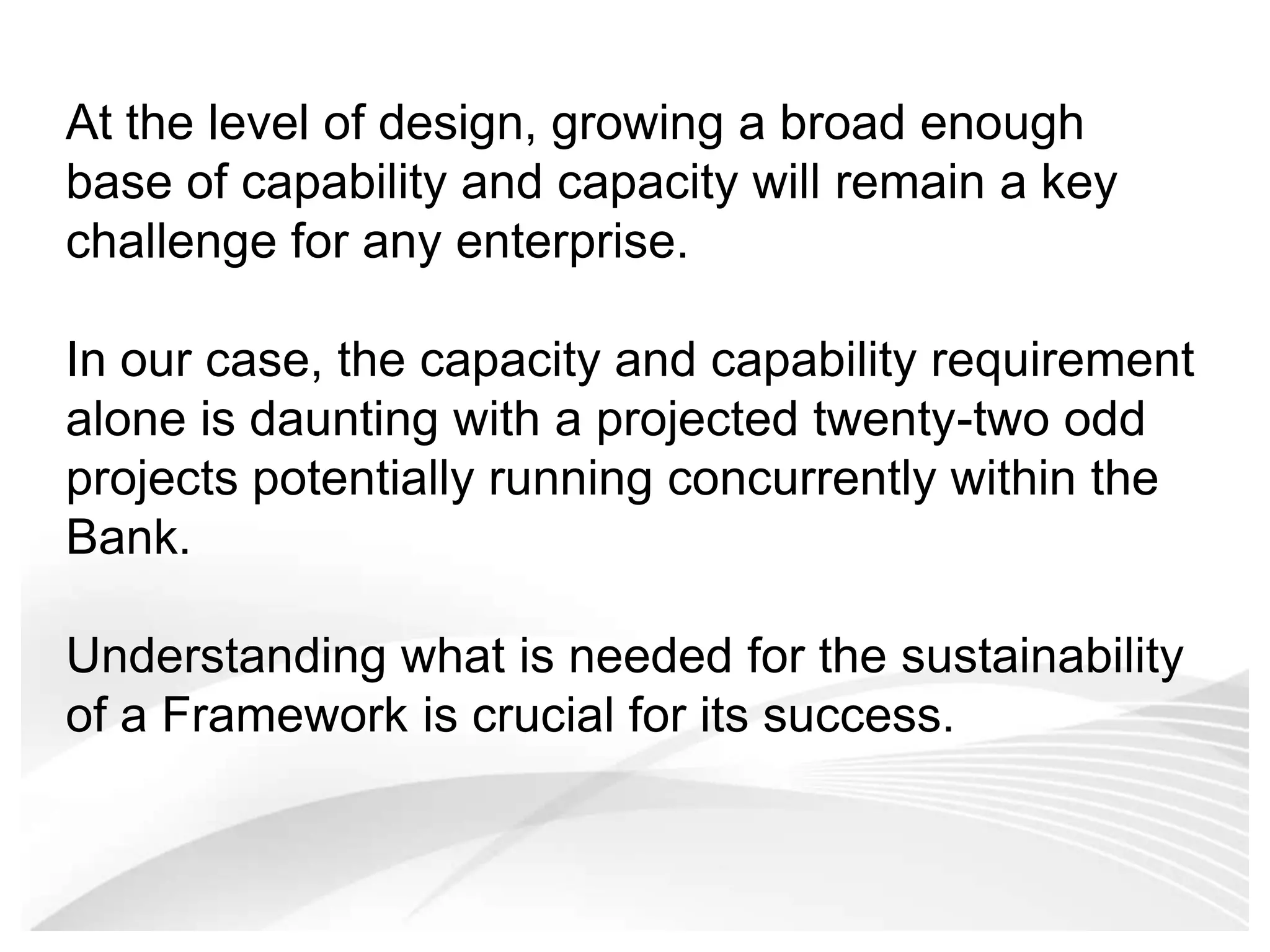 At the level of design, growing a broad enough base of capability and capacity will remain a key challenge for any enterprise. In our case, the capacity and capability requirement alone is daunting with a projected twenty-two odd projects potentially running concurrently within the Bank.Understanding what is needed for the sustainability of a Framework is crucial for its success.