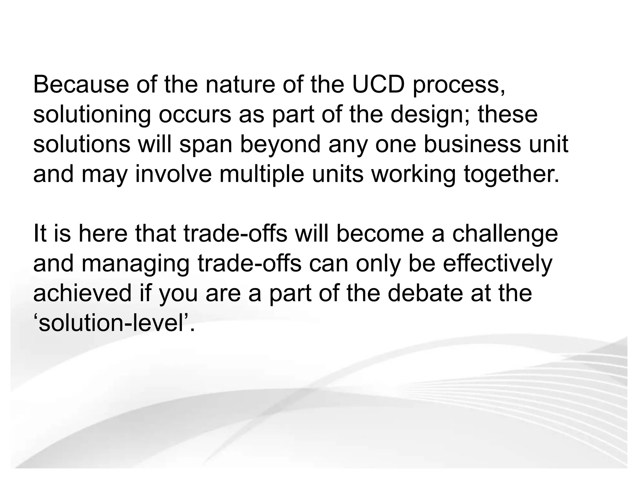 Because of the nature of the UCD process, solutioning occurs as part of the design; these solutions will span beyond any one business unit and may involve multiple units working together.It is here that trade-offs will become a challenge and managing trade-offs can only be effectively achieved if you are a part of the debate at the ‘solution-level’.  