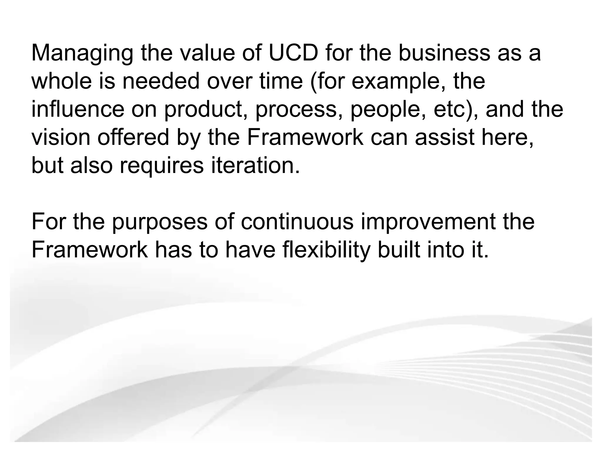 Managing the value of UCD for the business as a whole is needed over time (for example, the influence on product, process, people, etc), and the vision offered by the Framework can assist here, but also requires iteration. For the purposes of continuous improvement the Framework has to have flexibility built into it. 